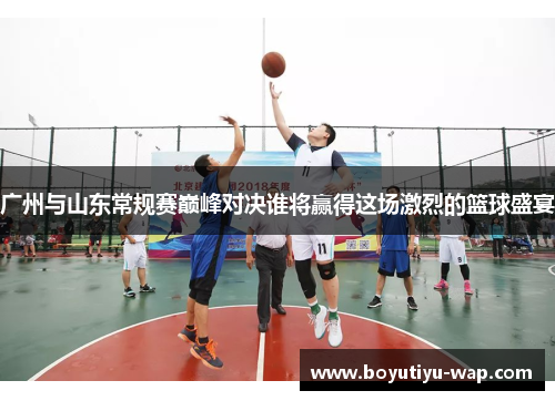 广州与山东常规赛巅峰对决谁将赢得这场激烈的篮球盛宴